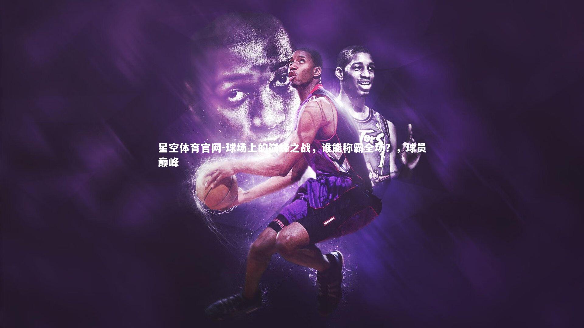 星空体育官网-球场上的巅峰之战，谁能称霸全场？，球员巅峰